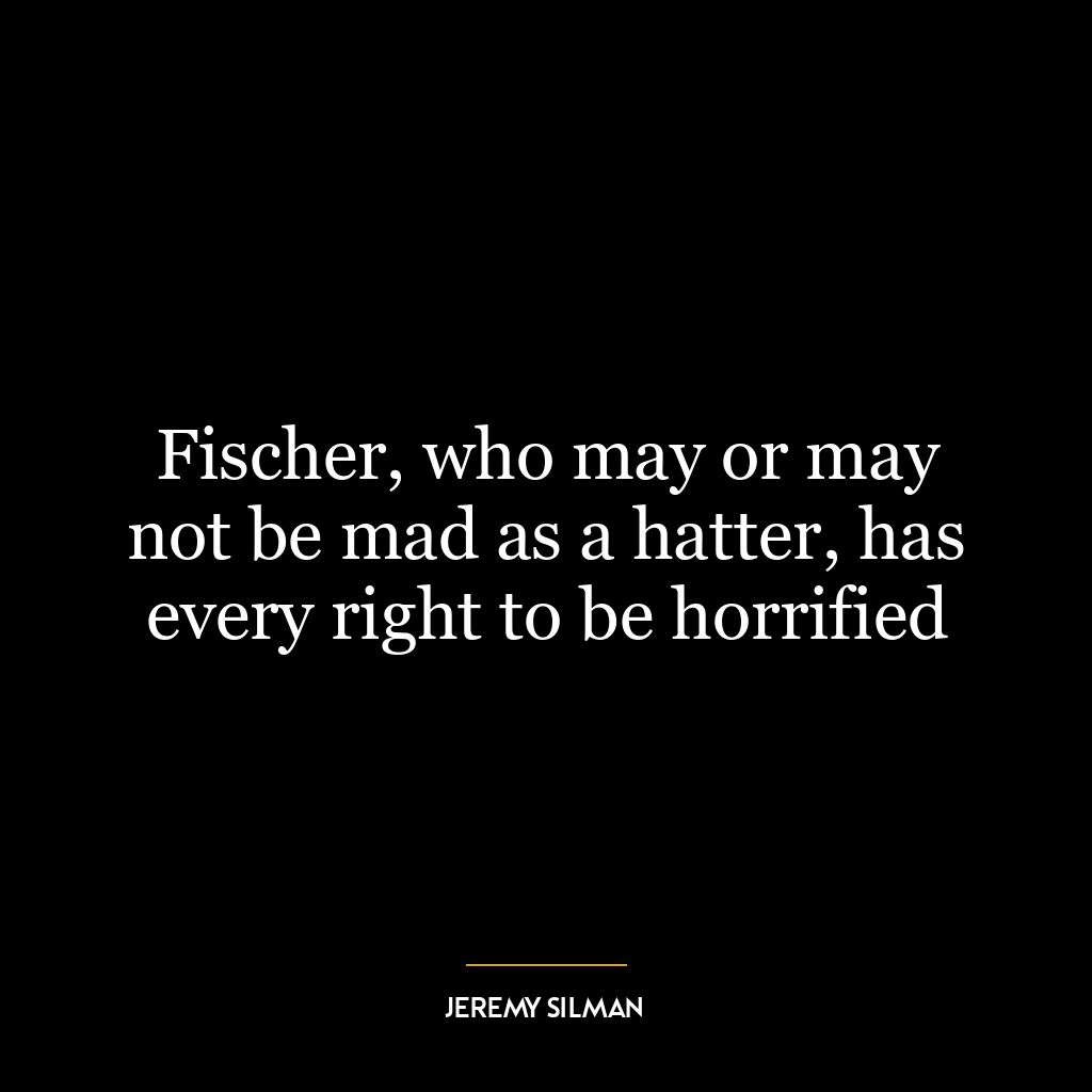 Fischer, who may or may not be mad as a hatter, has every right to be horrified