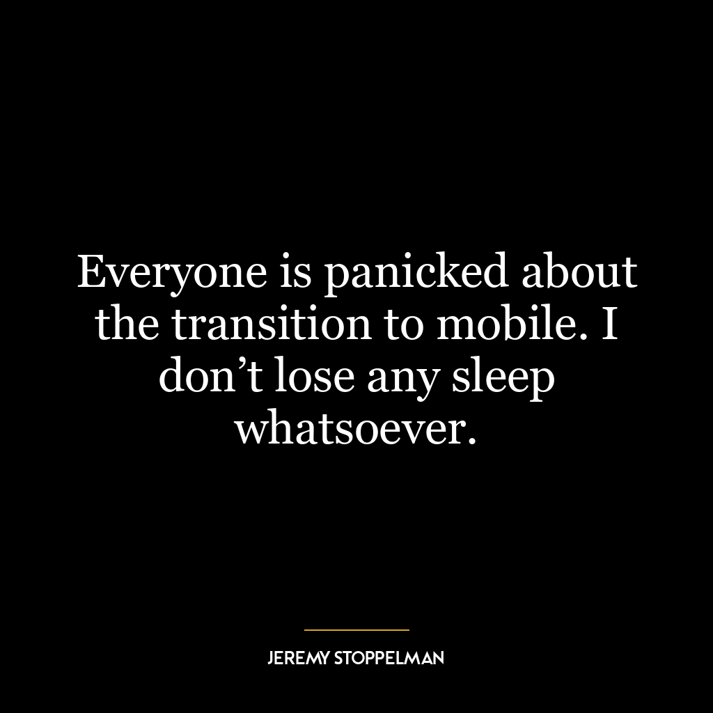 Everyone is panicked about the transition to mobile. I don’t lose any sleep whatsoever.