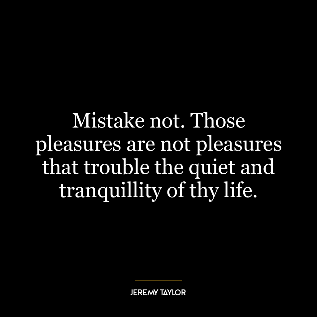 Mistake not. Those pleasures are not pleasures that trouble the quiet and tranquillity of thy life.