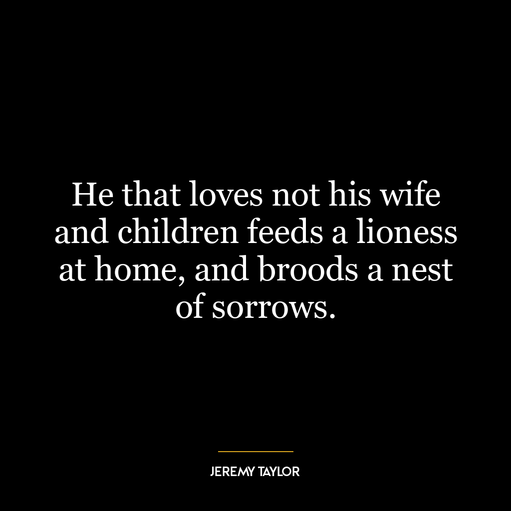 He that loves not his wife and children feeds a lioness at home, and broods a nest of sorrows.