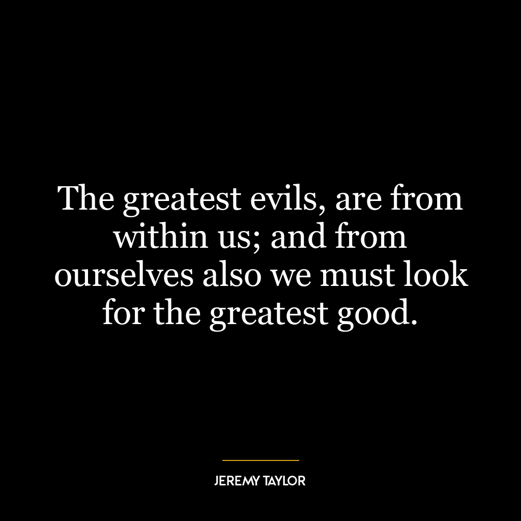 The greatest evils, are from within us; and from ourselves also we must look for the greatest good.