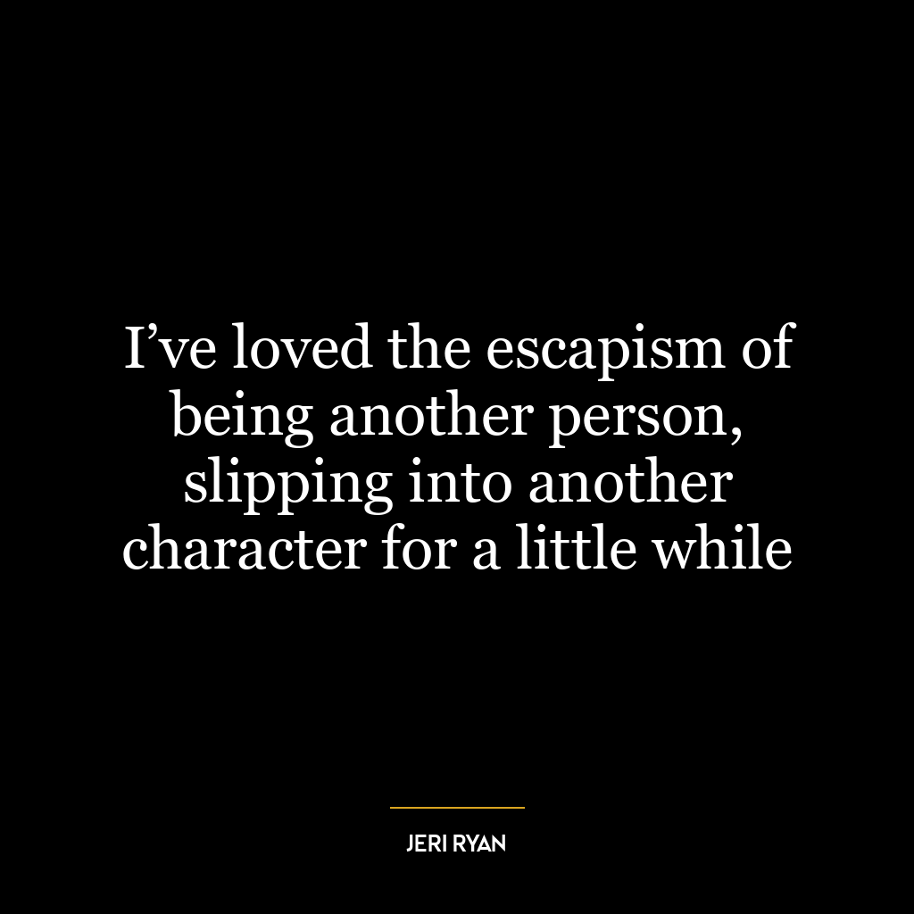 I’ve loved the escapism of being another person, slipping into another character for a little while