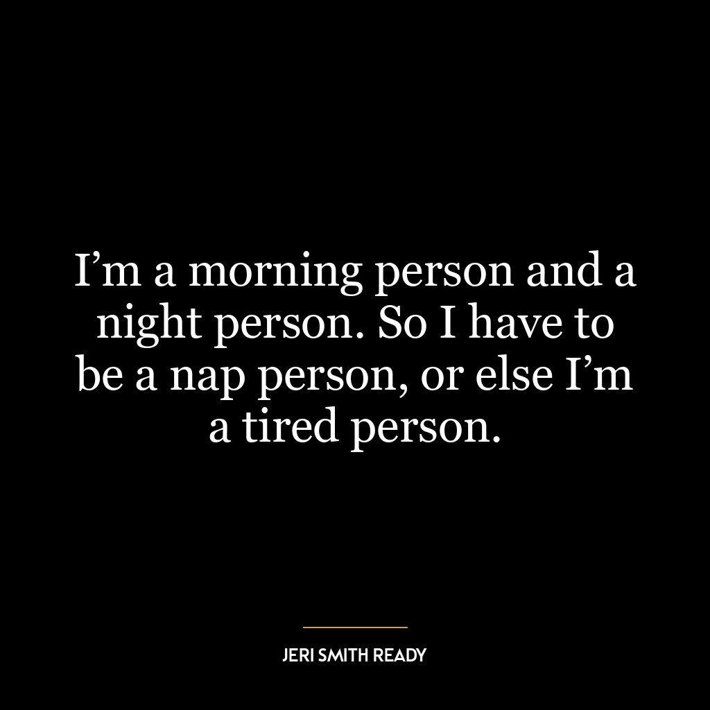 I’m a morning person and a night person. So I have to be a nap person, or else I’m a tired person.