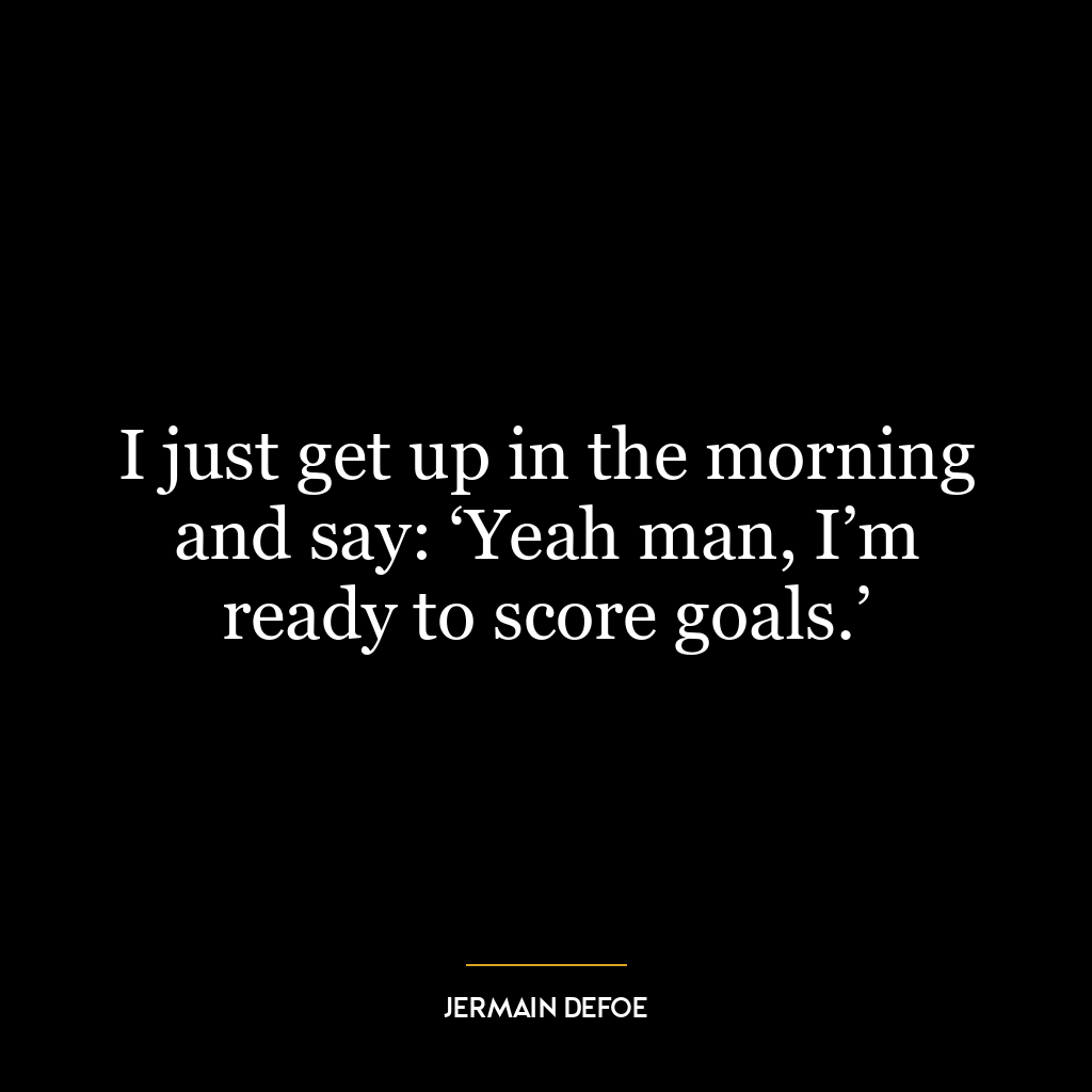 I just get up in the morning and say: ‘Yeah man, I’m ready to score goals.’