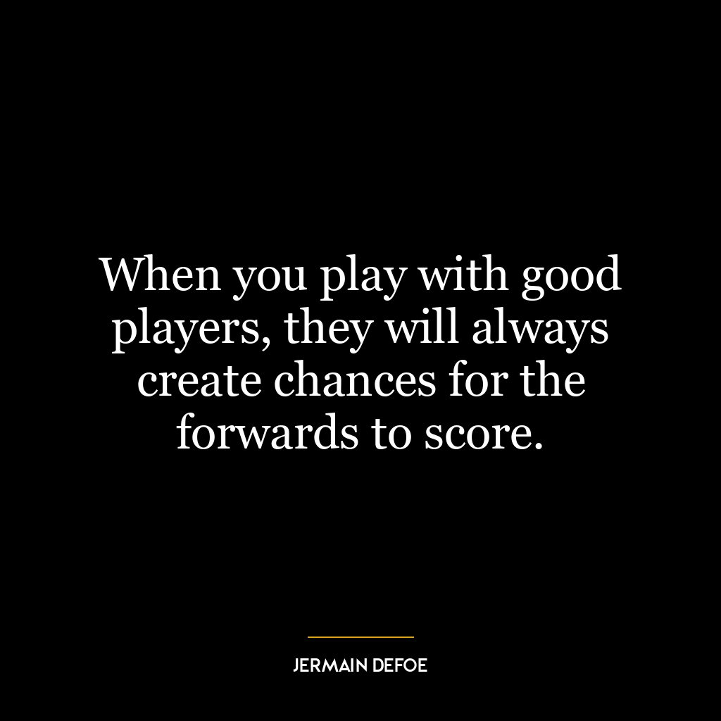 When you play with good players, they will always create chances for the forwards to score.