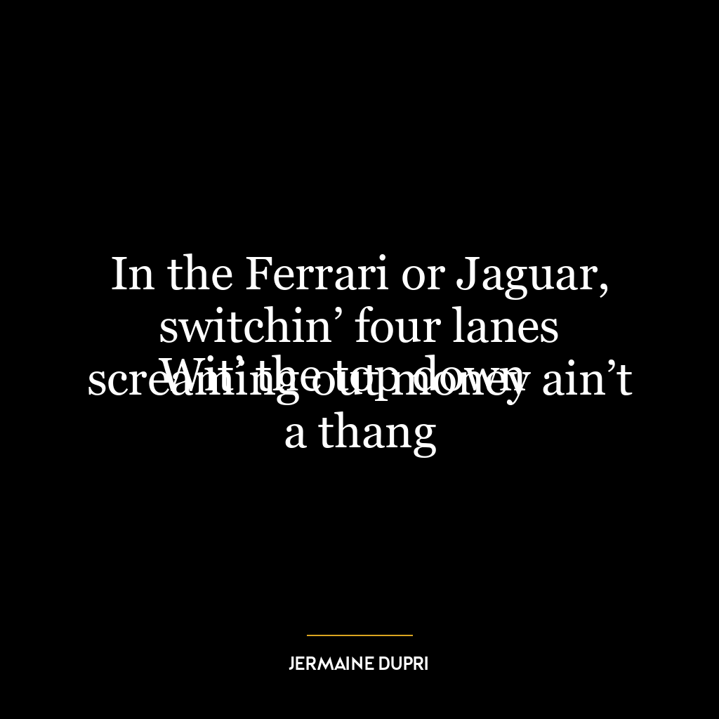 In the Ferrari or Jaguar, switchin’ four lanes
Wit’ the top down screaming out money ain’t a thang