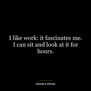 I like work: it fascinates me. I can sit and look at it for hours.