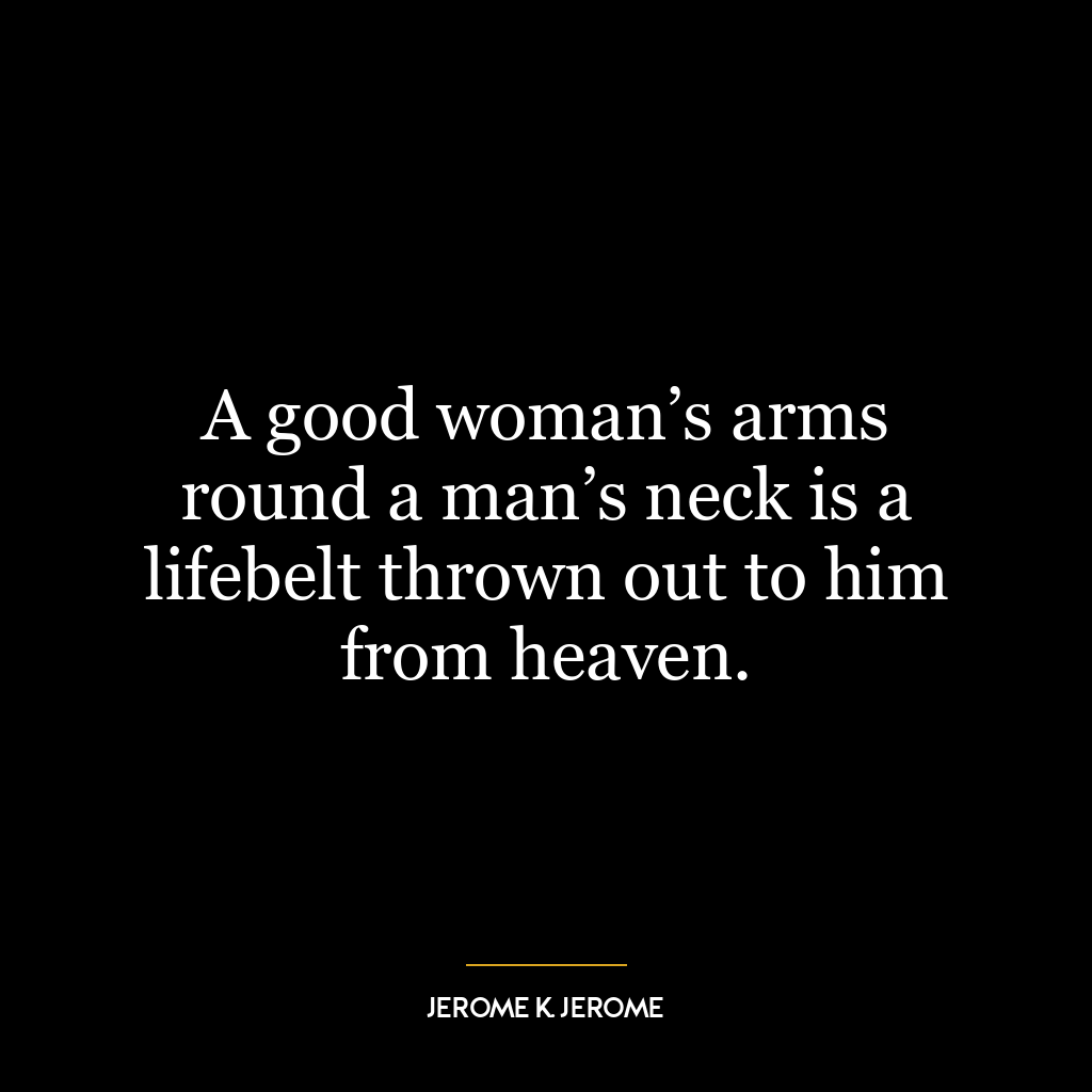 A good woman’s arms round a man’s neck is a lifebelt thrown out to him from heaven.