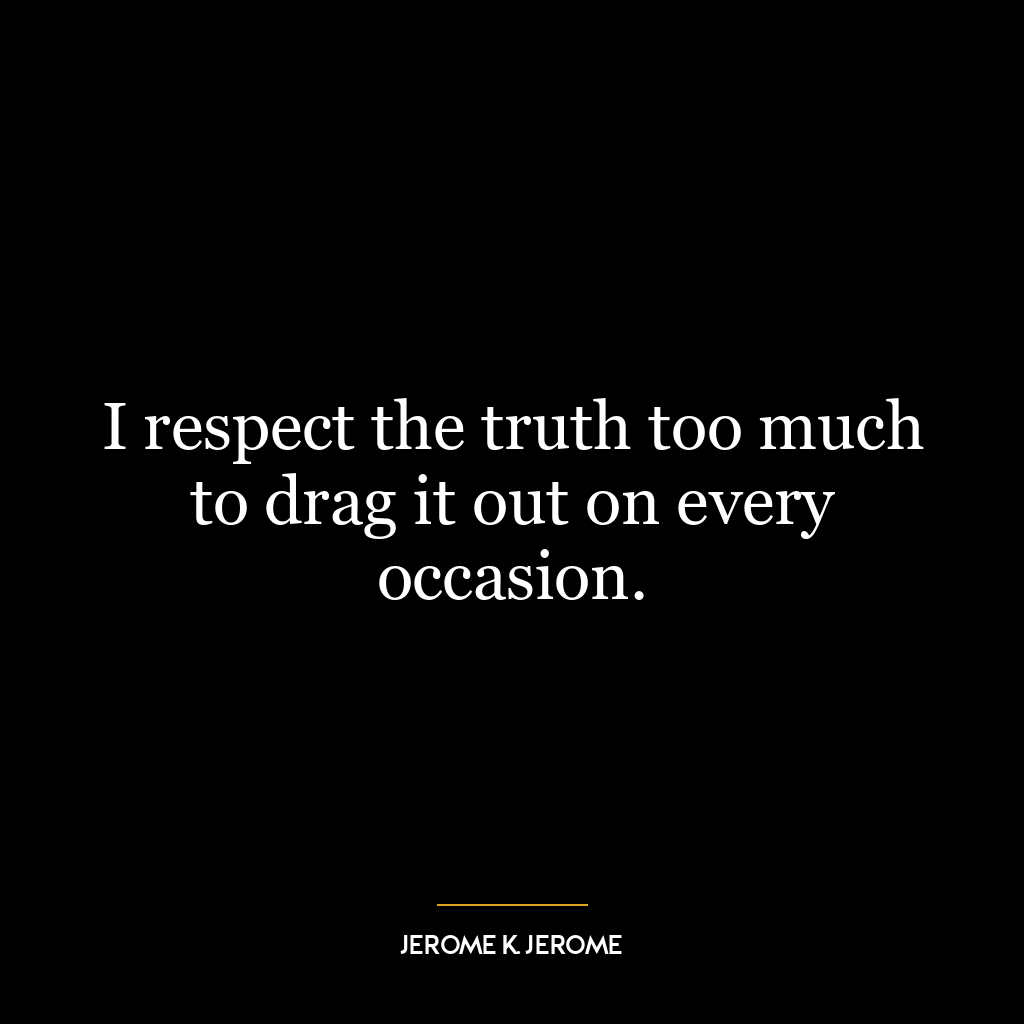 I respect the truth too much to drag it out on every occasion.