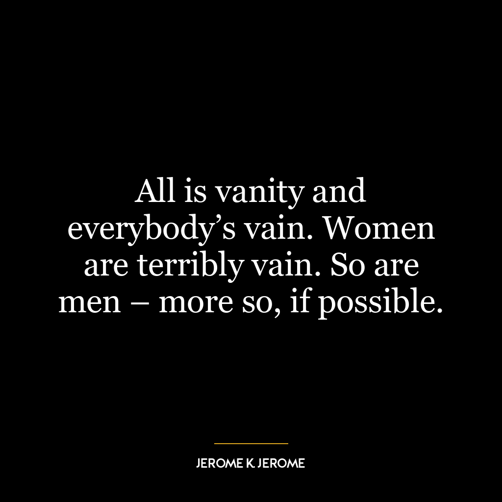 All is vanity and everybody’s vain. Women are terribly vain. So are men – more so, if possible.