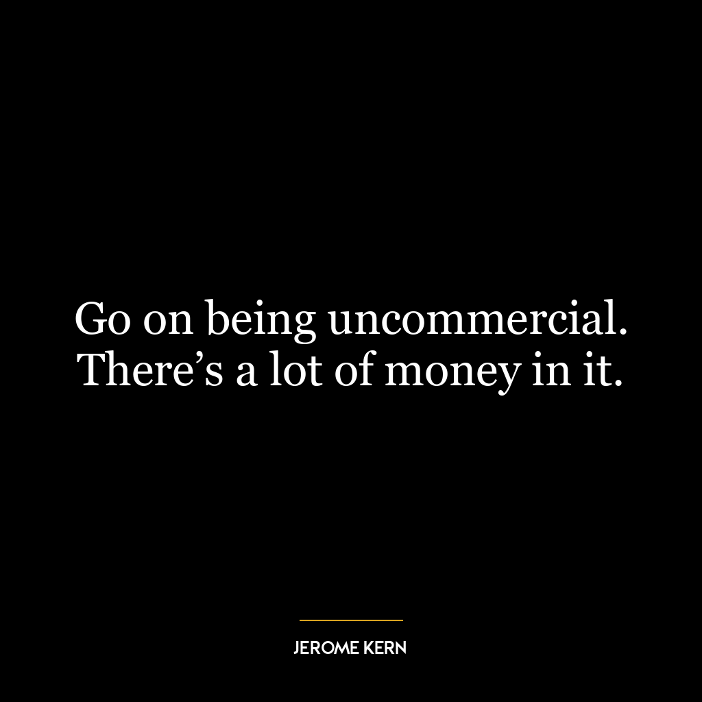 Go on being uncommercial. There’s a lot of money in it.