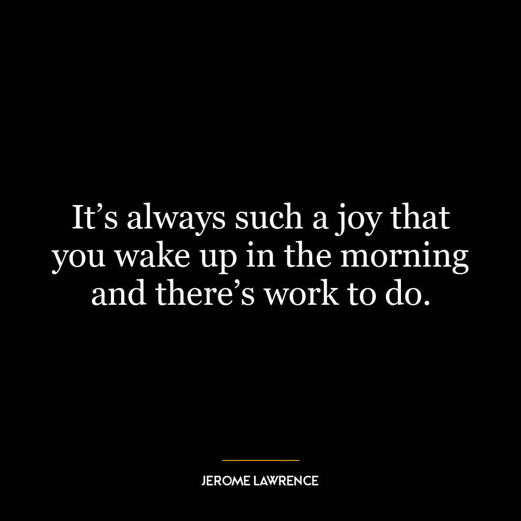 It’s always such a joy that you wake up in the morning and there’s work to do.