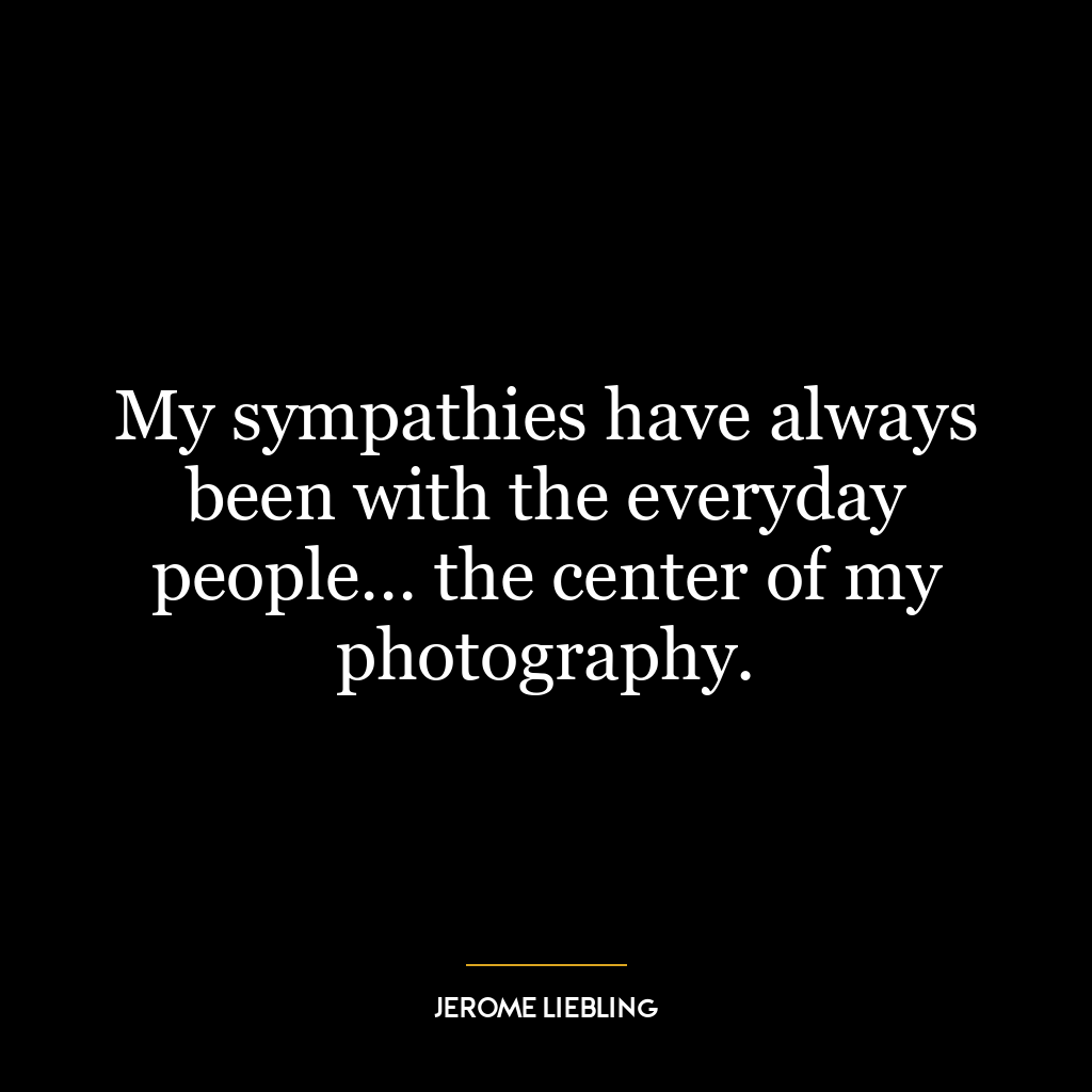 My sympathies have always been with the everyday people… the center of my photography.