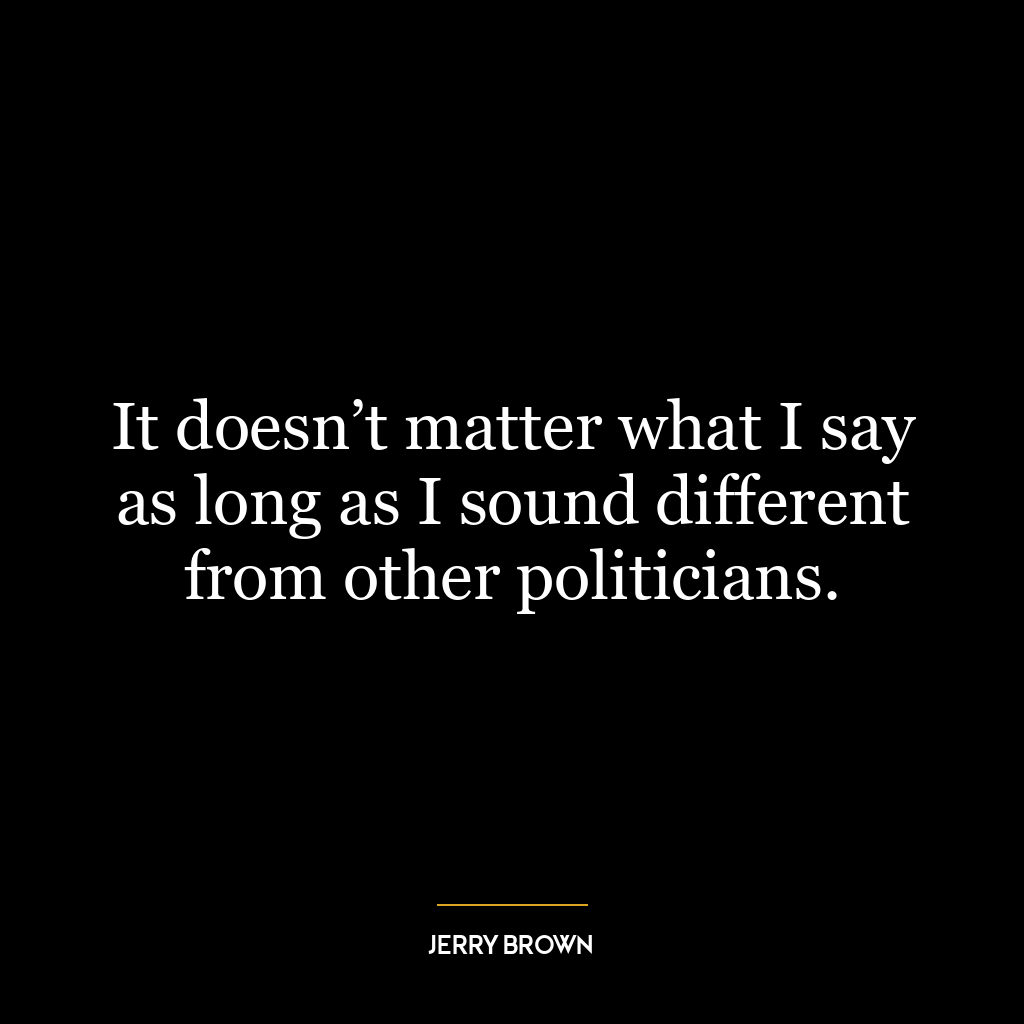 It doesn’t matter what I say as long as I sound different from other politicians.