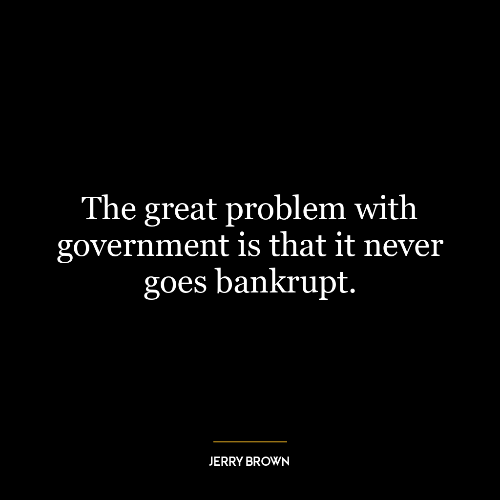 The great problem with government is that it never goes bankrupt.