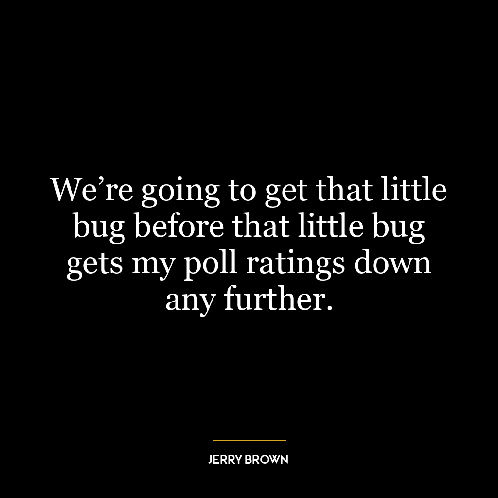 We’re going to get that little bug before that little bug gets my poll ratings down any further.