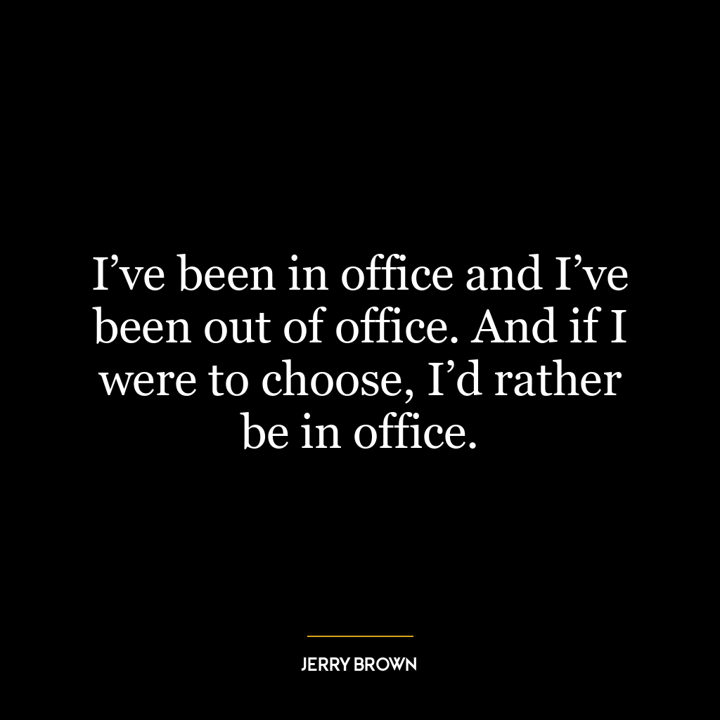 I’ve been in office and I’ve been out of office. And if I were to choose, I’d rather be in office.