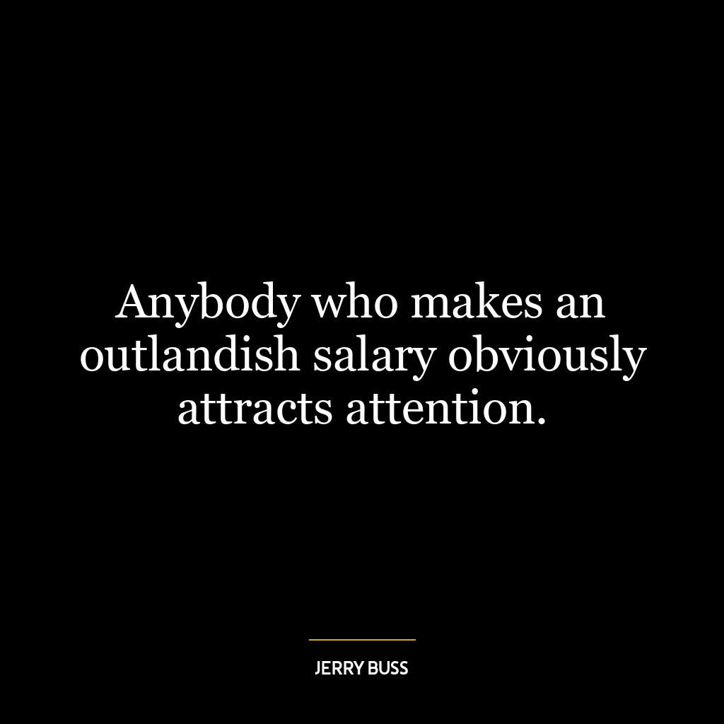 Anybody who makes an outlandish salary obviously attracts attention.