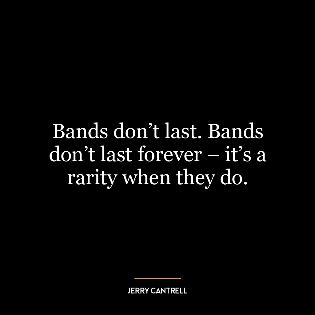 Bands don’t last. Bands don’t last forever – it’s a rarity when they do.