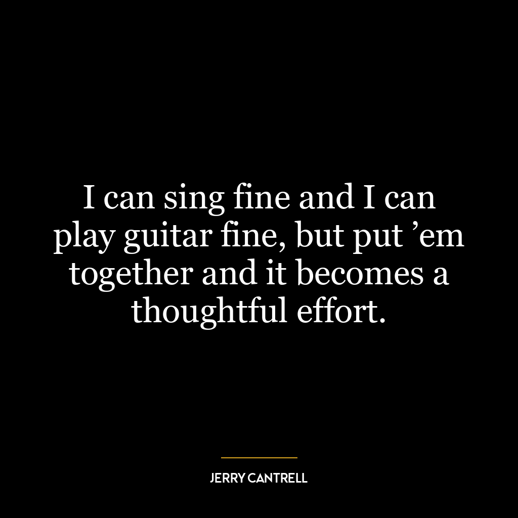 I can sing fine and I can play guitar fine, but put ’em together and it becomes a thoughtful effort.