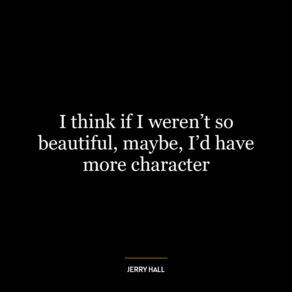 I think if I weren’t so beautiful, maybe, I’d have more character