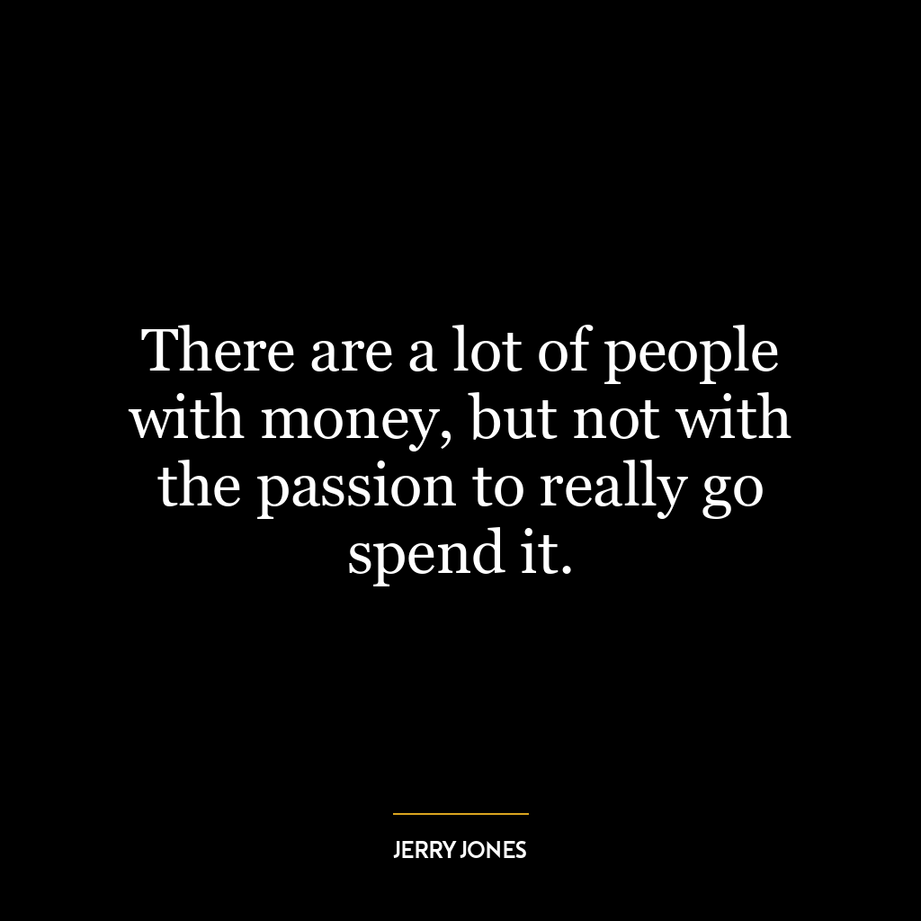 There are a lot of people with money, but not with the passion to really go spend it.