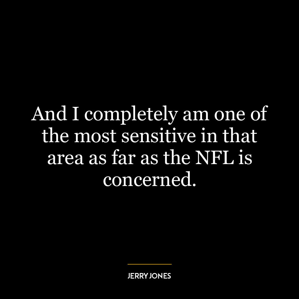 And I completely am one of the most sensitive in that area as far as the NFL is concerned.