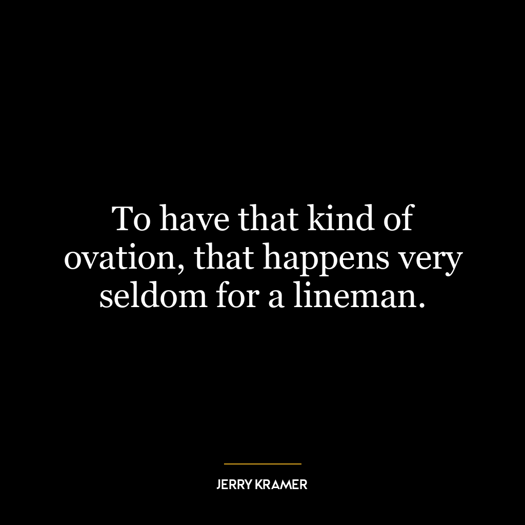 To have that kind of ovation, that happens very seldom for a lineman.