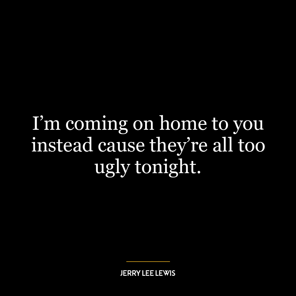 I’m coming on home to you instead cause they’re all too ugly tonight.