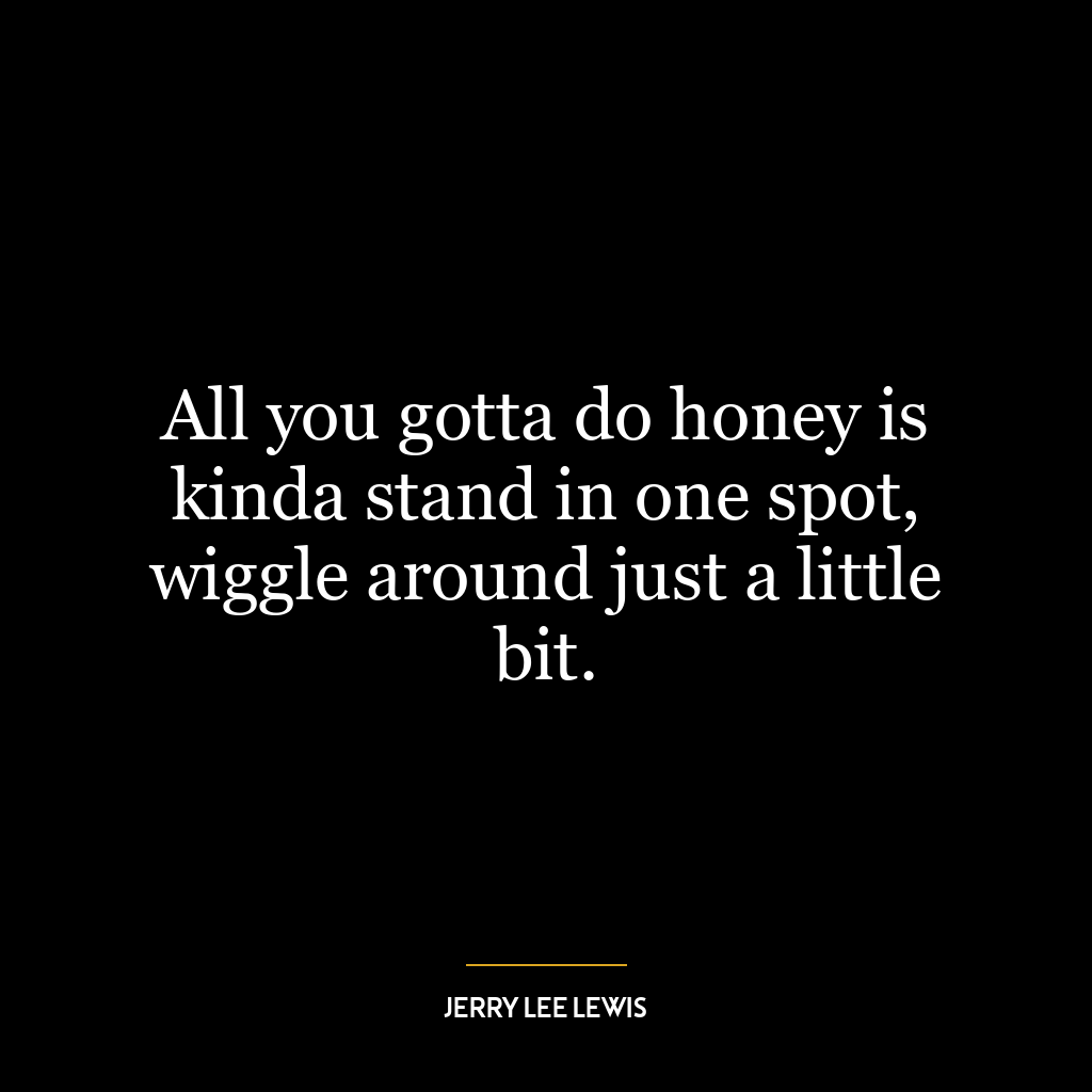 All you gotta do honey is kinda stand in one spot, wiggle around just a little bit.