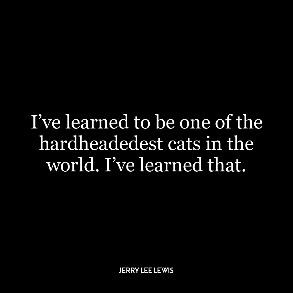 I’ve learned to be one of the hardheadedest cats in the world. I’ve learned that.