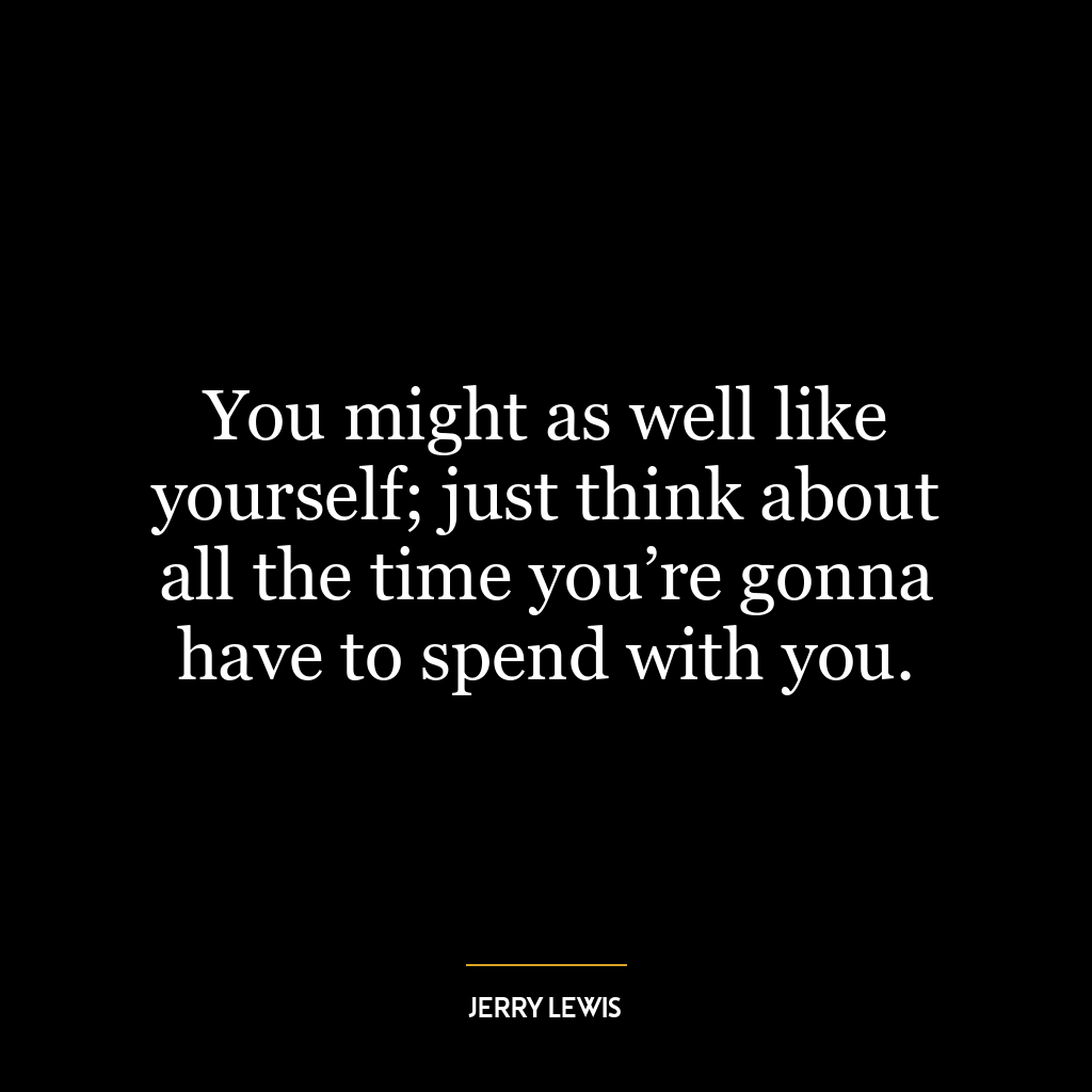 You might as well like yourself; just think about all the time you’re gonna have to spend with you.