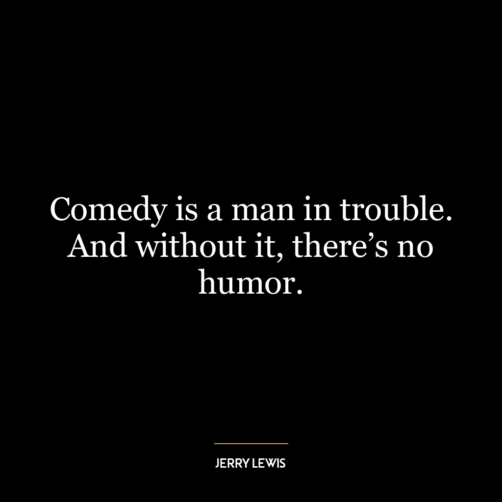 Comedy is a man in trouble. And without it, there’s no humor.