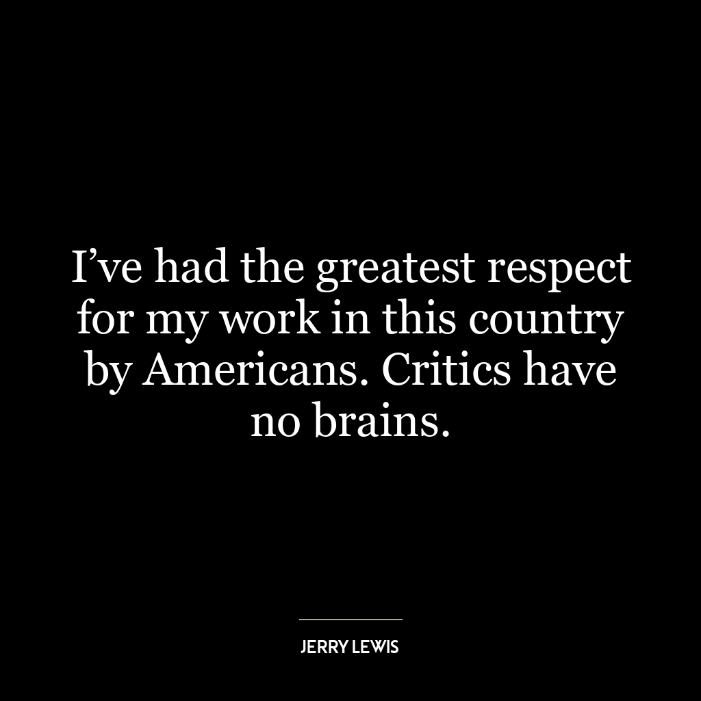 I’ve had the greatest respect for my work in this country by Americans. Critics have no brains.