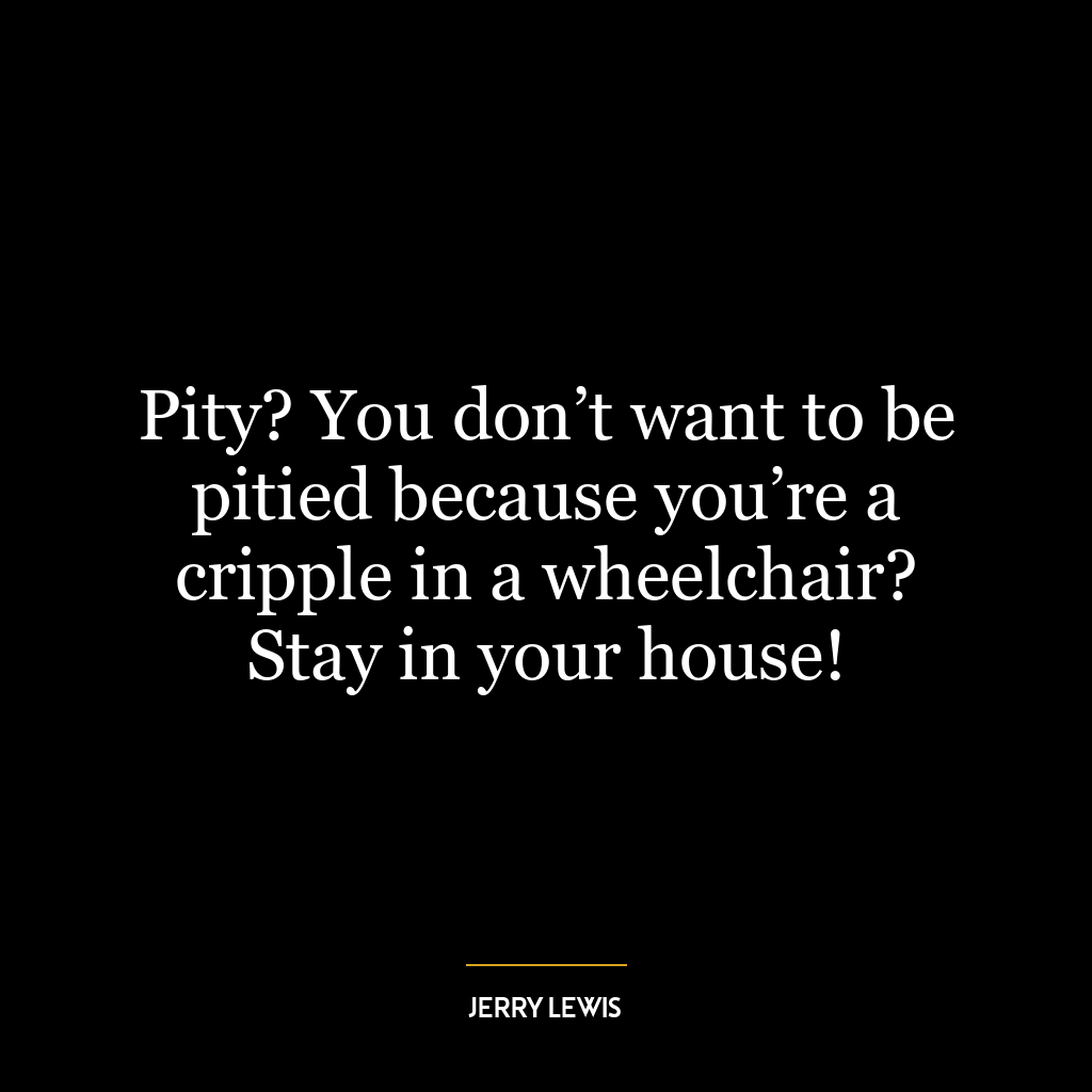 Pity? You don’t want to be pitied because you’re a cripple in a wheelchair? Stay in your house!