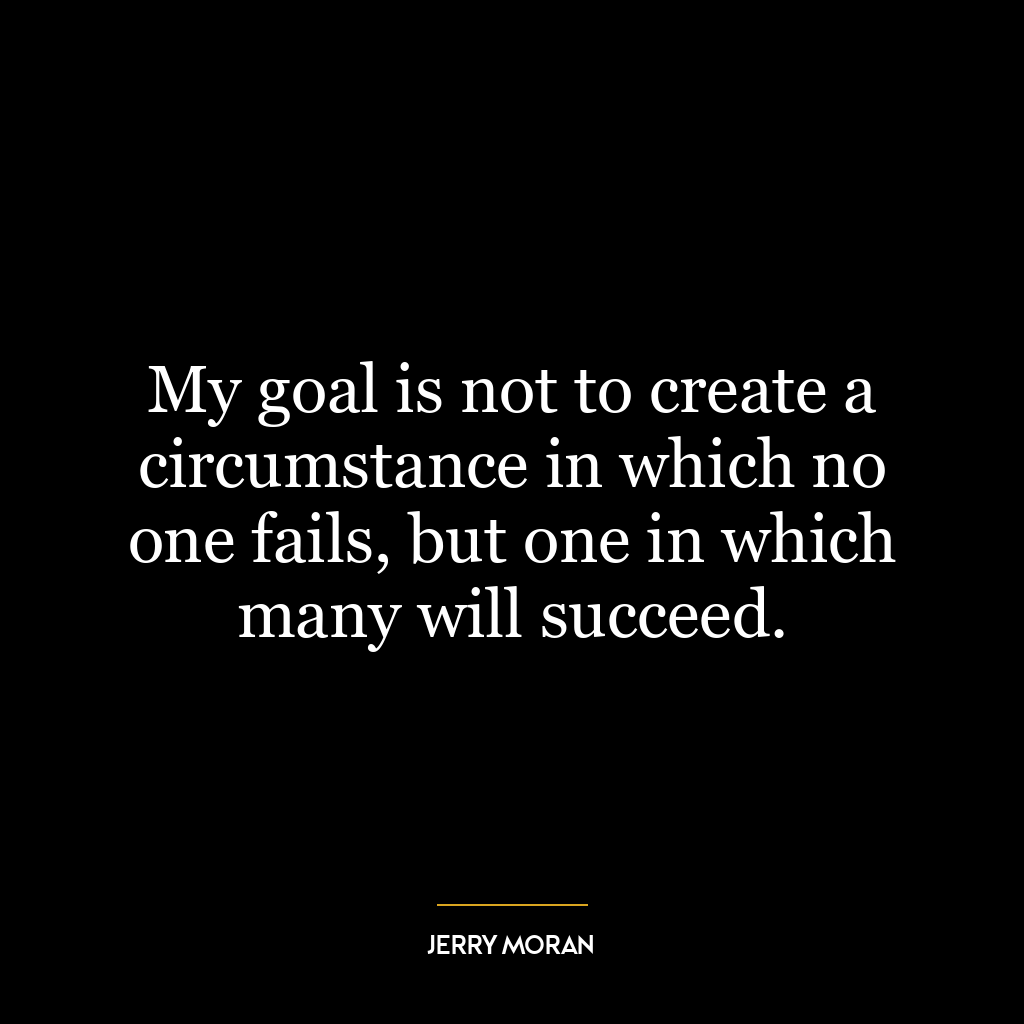 My goal is not to create a circumstance in which no one fails, but one in which many will succeed.