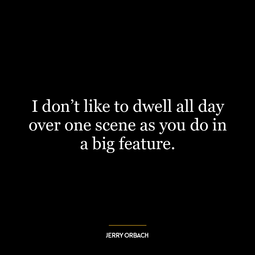 I don’t like to dwell all day over one scene as you do in a big feature.