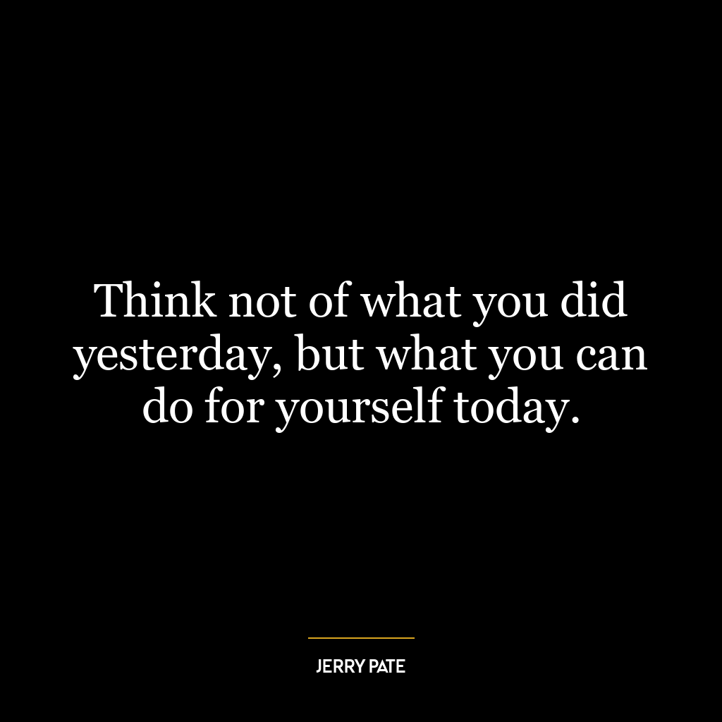 Think not of what you did yesterday, but what you can do for yourself today.