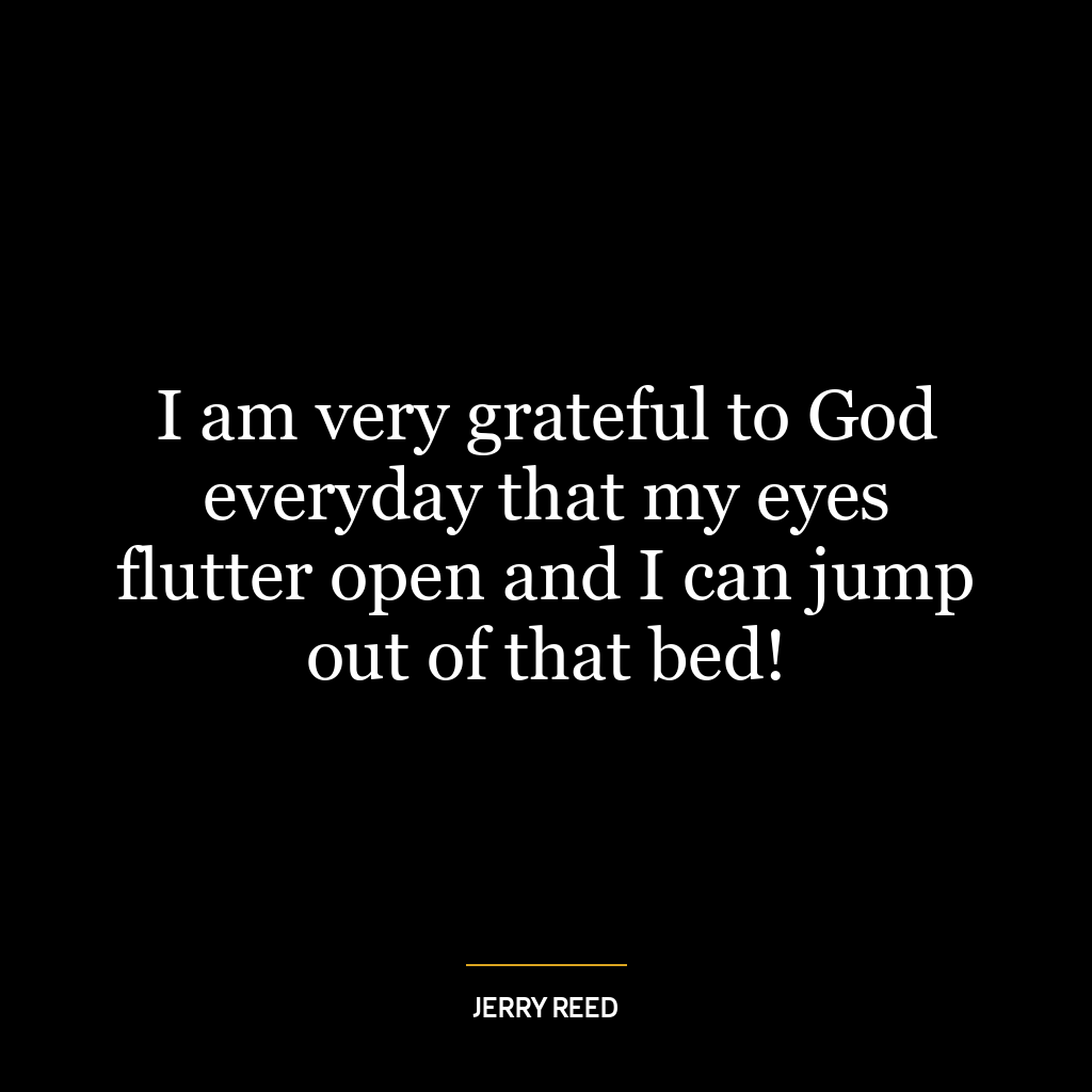 I am very grateful to God everyday that my eyes flutter open and I can jump out of that bed!