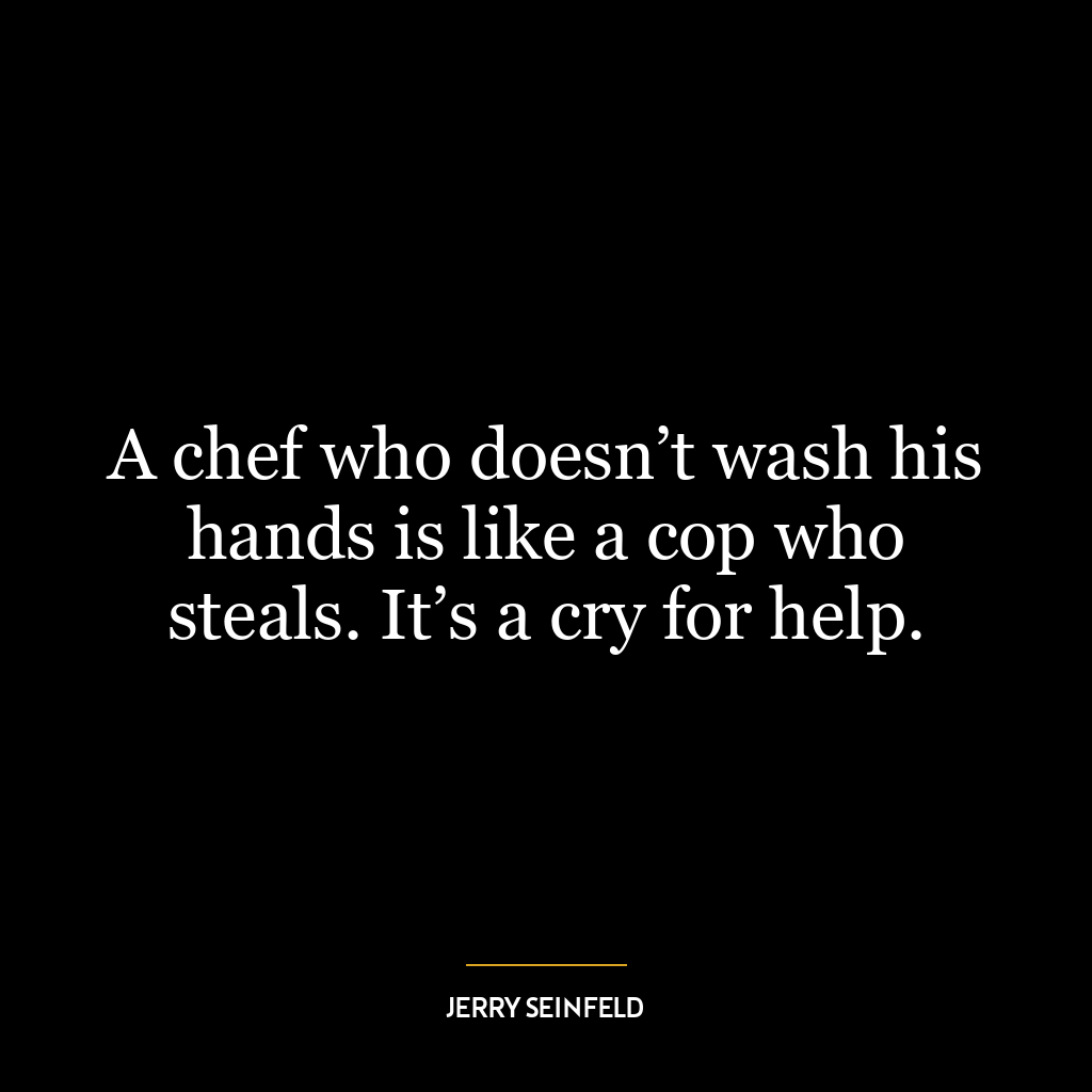 A chef who doesn’t wash his hands is like a cop who steals. It’s a cry for help.