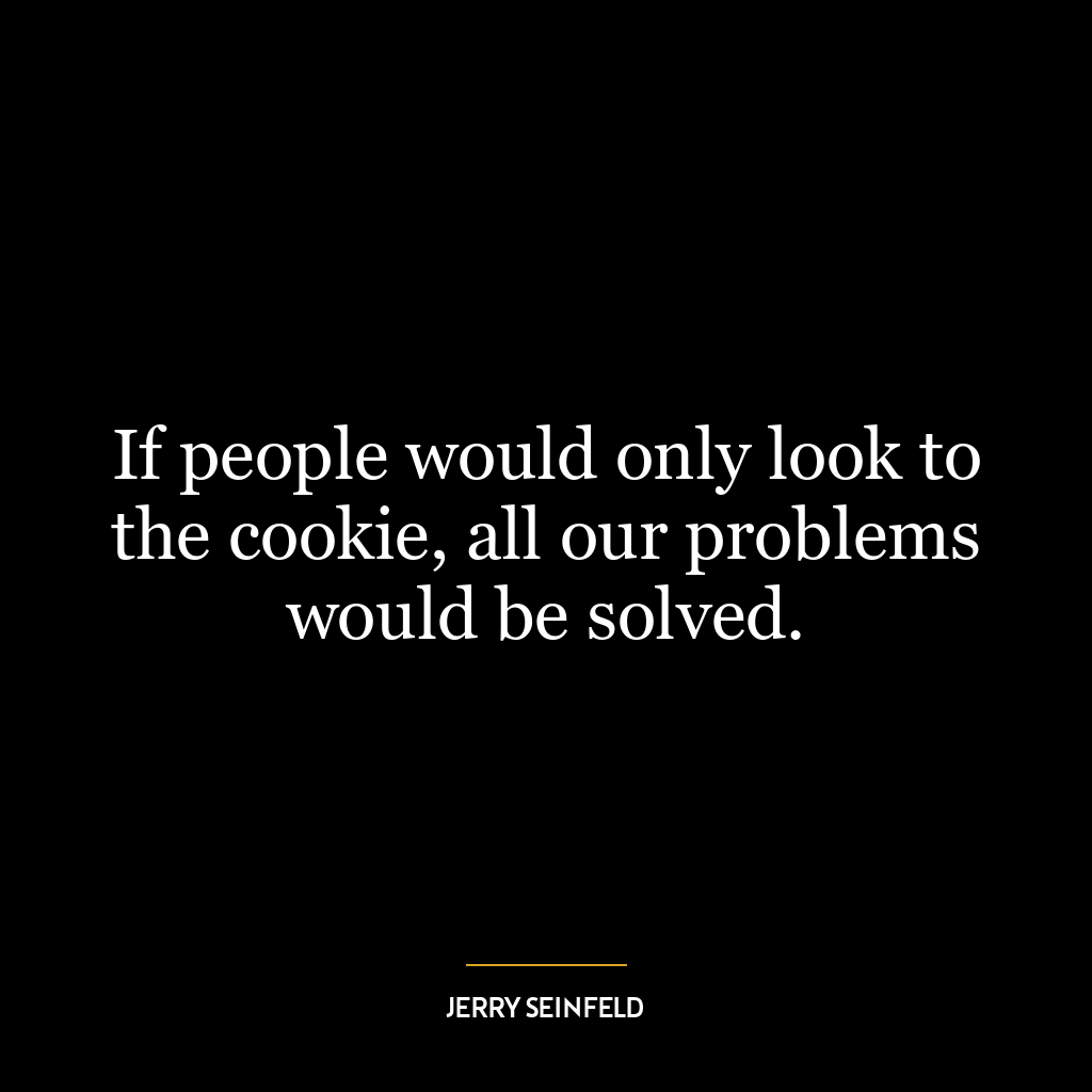 If people would only look to the cookie, all our problems would be solved.