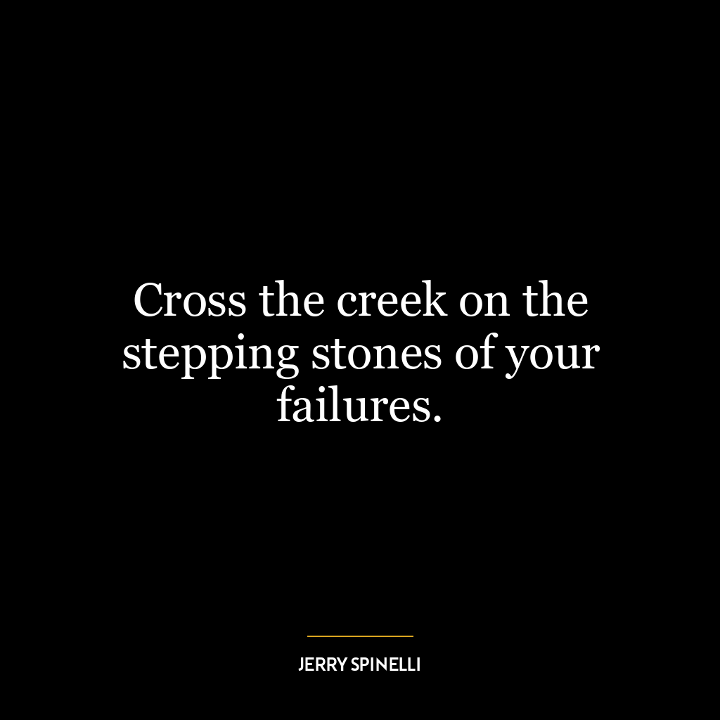 Cross the creek on the stepping stones of your failures.