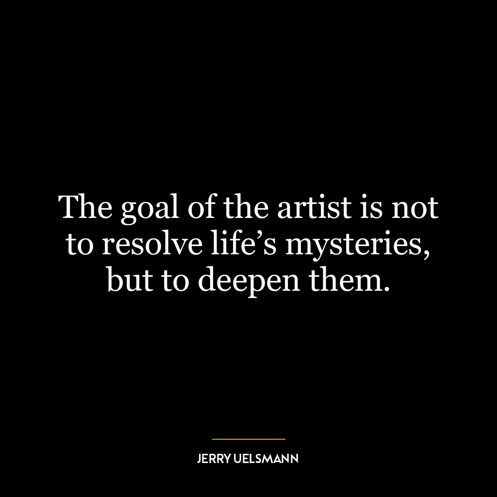 The goal of the artist is not to resolve life’s mysteries, but to deepen them.