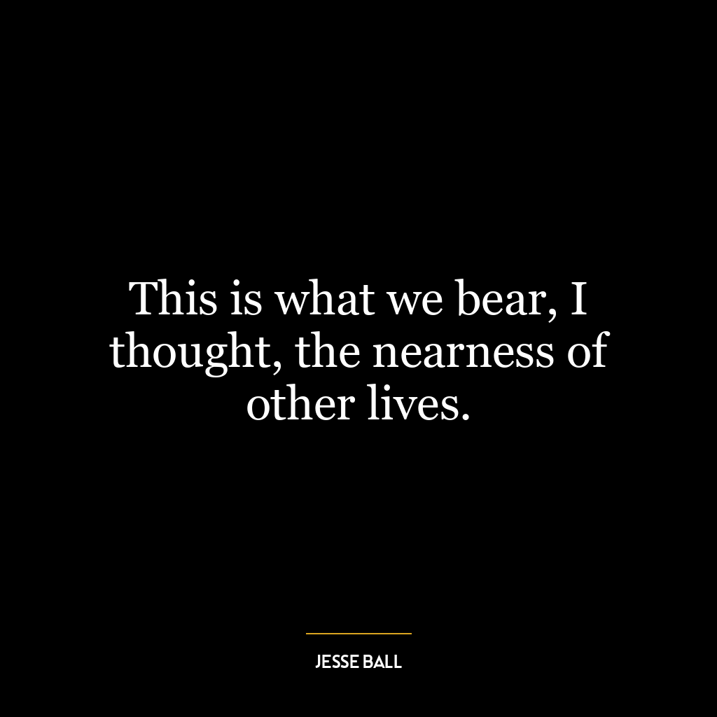 This is what we bear, I thought, the nearness of other lives.