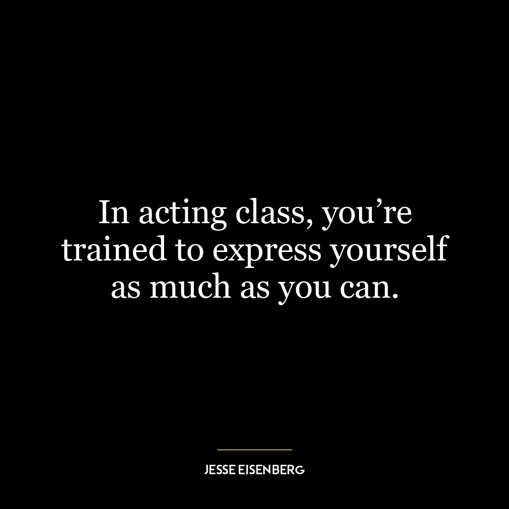 In acting class, you’re trained to express yourself as much as you can.