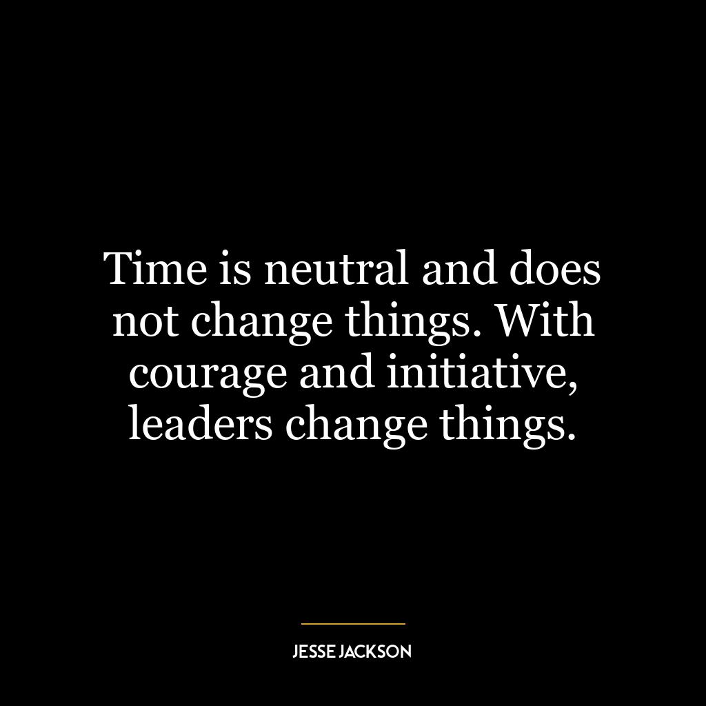 Time is neutral and does not change things. With courage and initiative, leaders change things.