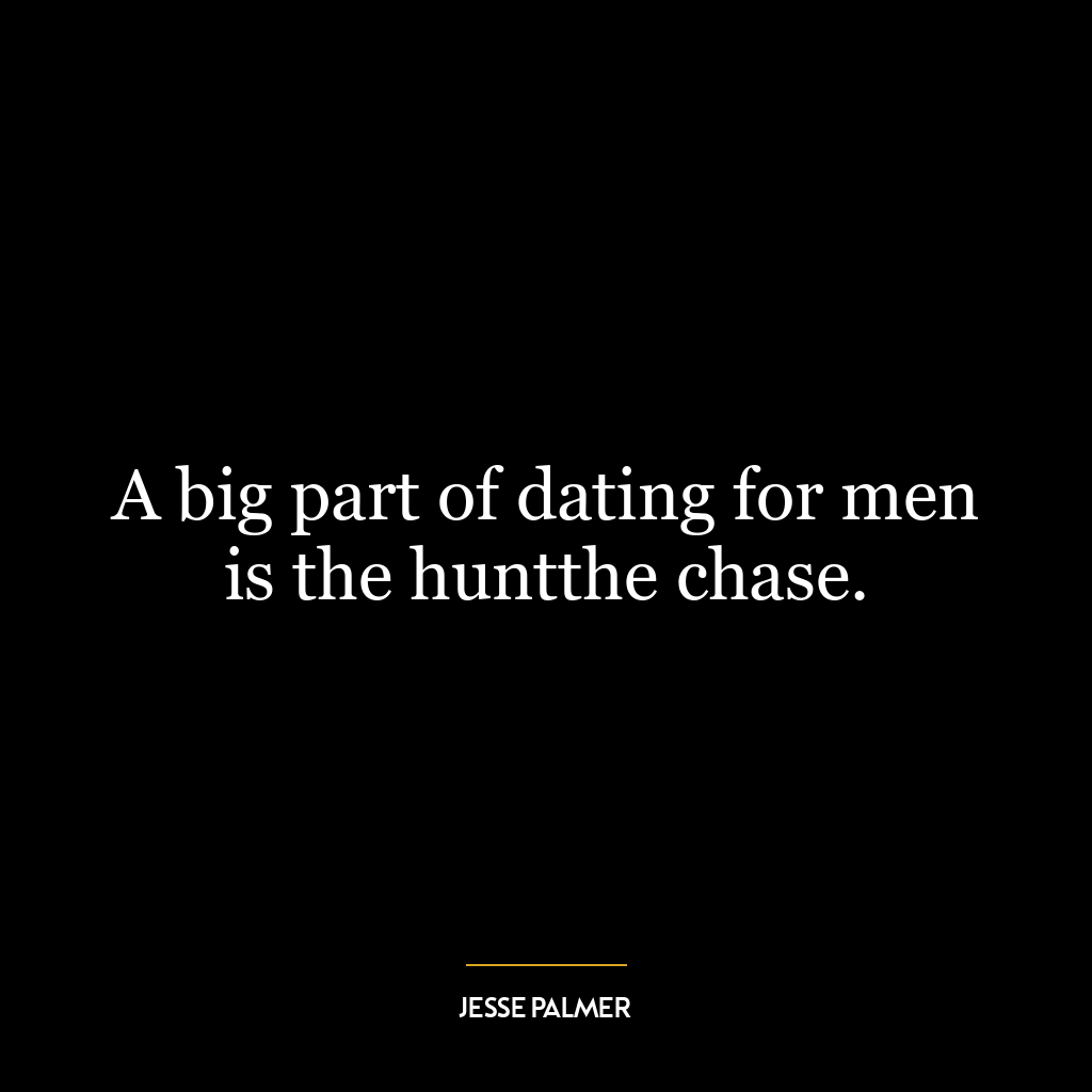 A big part of dating for men is the huntthe chase.