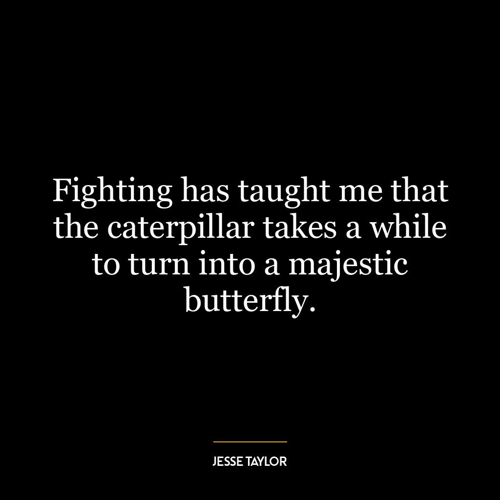 Fighting has taught me that the caterpillar takes a while to turn into a majestic butterfly.