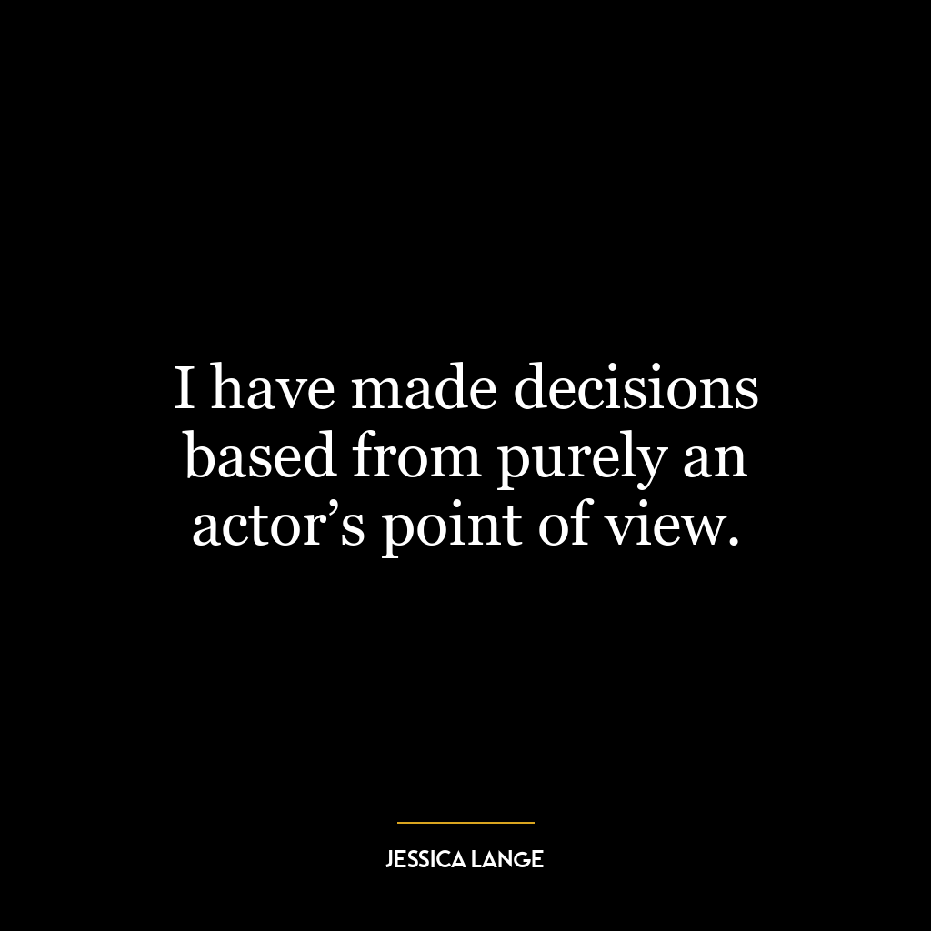 I have made decisions based from purely an actor’s point of view.