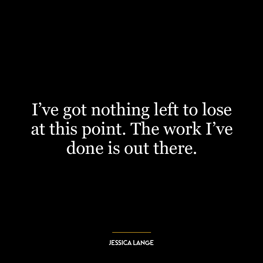 I’ve got nothing left to lose at this point. The work I’ve done is out there.